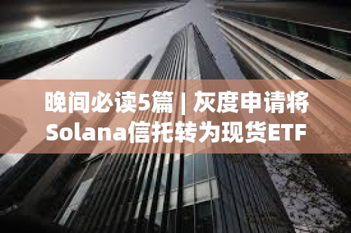 晚间必读5篇 | 灰度申请将Solana信托转为现货ETF