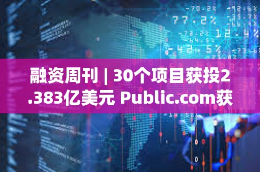 融资周刊 | 30个项目获投2.383亿美元 Public.com获投1.35亿元