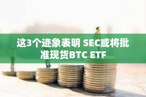 这3个迹象表明 SEC或将批准现货BTC ETF