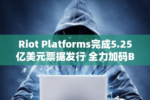 Riot Platforms完成5.25亿美元票据发行 全力加码BTC收购