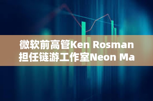 微软前高管Ken Rosman担任链游工作室Neon Machine新CEO