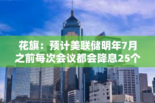 花旗：预计美联储明年7月之前每次会议都会降息25个基点