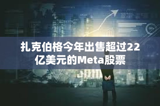 扎克伯格今年出售超过22亿美元的Meta股票