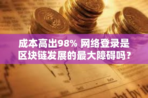 成本高出98% 网络登录是区块链发展的最大障碍吗？