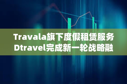 Travala旗下度假租赁服务Dtravel完成新一轮战略融资，Modular Capital等参投