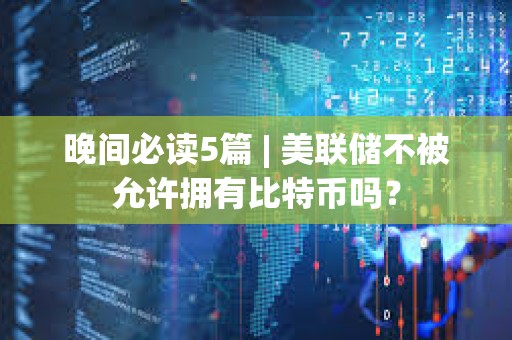 晚间必读5篇 | 美联储不被允许拥有比特币吗？