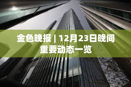 金色晚报 | 12月23日晚间重要动态一览