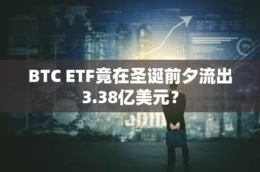 BTC ETF竟在圣诞前夕流出3.38亿美元？