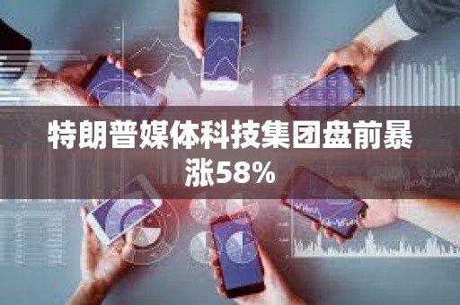 特朗普媒体科技集团盘前暴涨58%