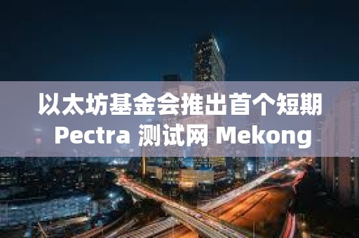 以太坊基金会推出首个短期 Pectra 测试网 Mekong