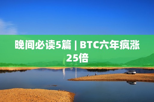 晚间必读5篇 | BTC六年疯涨25倍