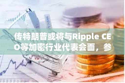 传特朗普或将与Ripple CEO等加密行业代表会面，参与讨论制订美国加密政策