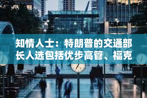 知情人士：特朗普的交通部长人选包括优步高管、福克斯新闻主持人