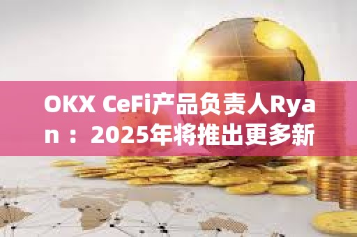 OKX CeFi产品负责人Ryan ：2025年将推出更多新功能，持续优化用户体验