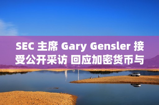 SEC 主席 Gary Gensler 接受公开采访 回应加密货币与资本市场的 11 个关键问题