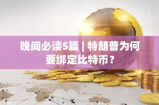 晚间必读5篇 | 特朗普为何要绑定比特币？