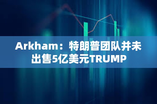 Arkham：特朗普团队并未出售5亿美元TRUMP