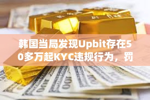 韩国当局发现Upbit存在50多万起KYC违规行为，罚款或达343亿美元