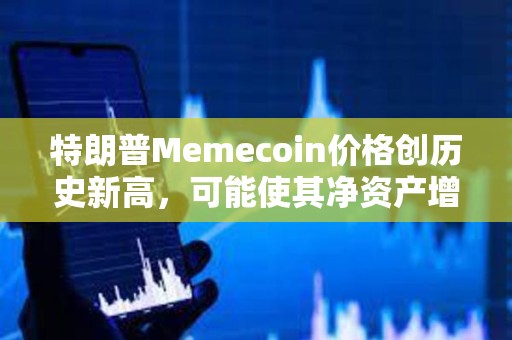 特朗普Memecoin价格创历史新高，可能使其净资产增加5倍