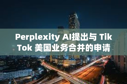 Perplexity AI提出与 TikTok 美国业务合并的申请