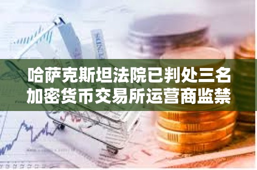 哈萨克斯坦法院已判处三名加密货币交易所运营商监禁