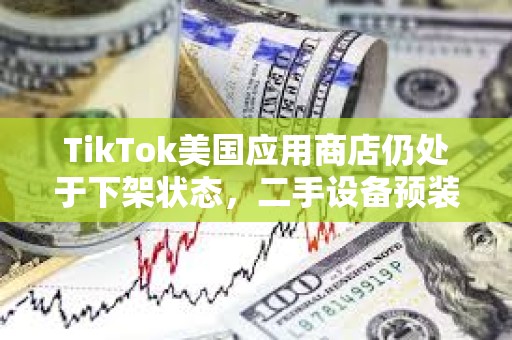 TikTok美国应用商店仍处于下架状态，二手设备预装售价高达5万美元