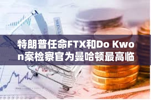 特朗普任命FTX和Do Kwon案检察官为曼哈顿最高临时联邦检察官