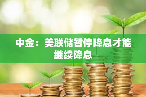 中金：美联储暂停降息才能继续降息