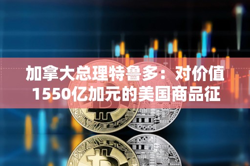 加拿大总理特鲁多：对价值1550亿加元的美国商品征收25%的关税