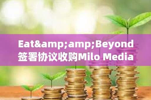 Eat&amp;Beyond签署协议收购Milo Media的100%股权，拟参与Ripple网络获得XRP