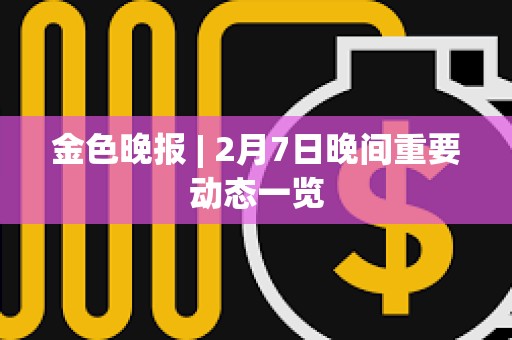 金色晚报 | 2月7日晚间重要动态一览