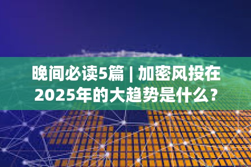 晚间必读5篇 | 加密风投在2025年的大趋势是什么？