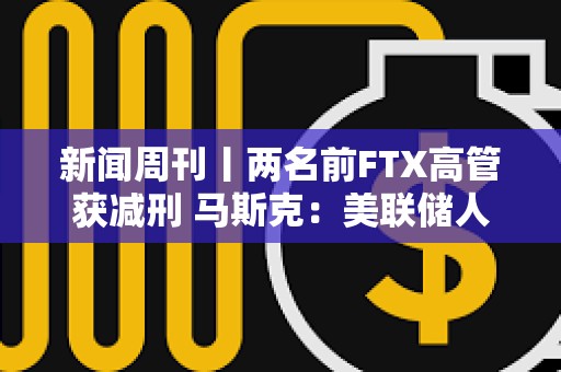 新闻周刊丨两名前FTX高管获减刑 马斯克：美联储人员配备严重过剩