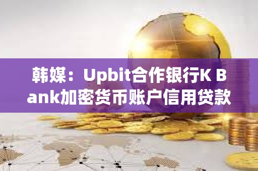 韩媒：Upbit合作银行K Bank加密货币账户信用贷款拖欠率创新高