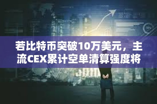 若比特币突破10万美元，主流CEX累计空单清算强度将达8.45亿