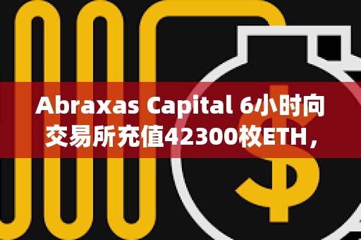 Abraxas Capital 6小时向交易所充值42300枚ETH，总价值1.55亿美元