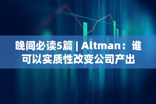 晚间必读5篇 | Altman：谁可以实质性改变公司产出