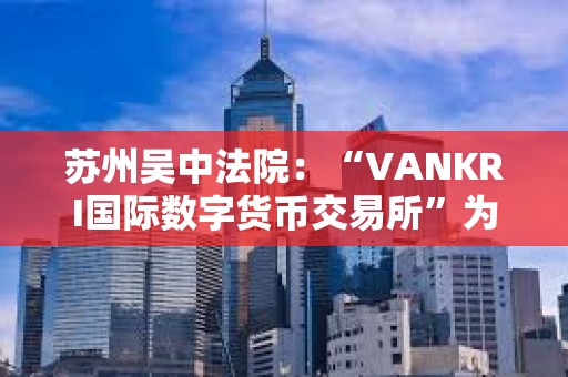 苏州吴中法院：“VANKRI国际数字货币交易所”为虚假投资平台