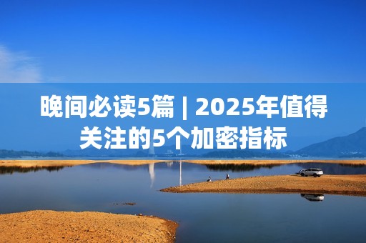 晚间必读5篇 | 2025年值得关注的5个加密指标