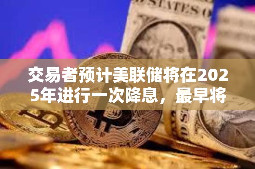 交易者预计美联储将在2025年进行一次降息，最早将在6月降息