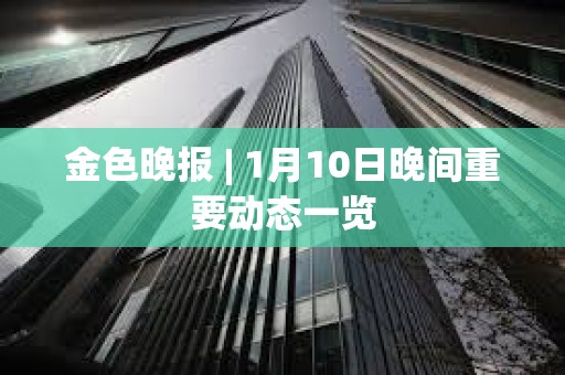 金色晚报 | 1月10日晚间重要动态一览