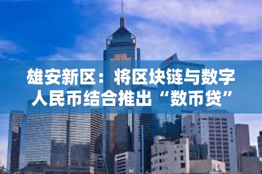 雄安新区：将区块链与数字人民币结合推出“数币贷”产品，支付金额近亿元