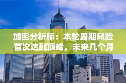 加密分析师：本轮周期风险首次达到顶峰，未来几个月内应采取谨慎态度