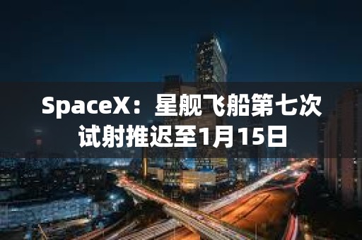 SpaceX：星舰飞船第七次试射推迟至1月15日