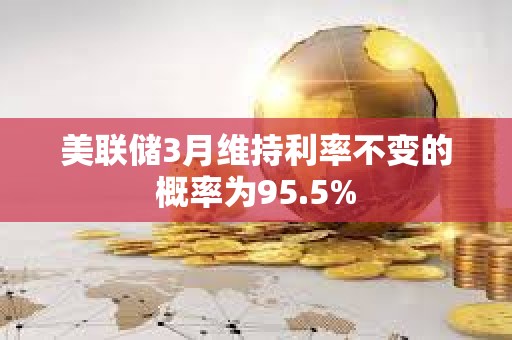 美联储3月维持利率不变的概率为95.5%