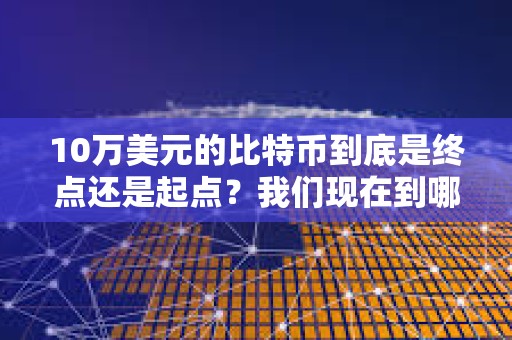 10万美元的比特币到底是终点还是起点？我们现在到哪了？未来又会到哪？