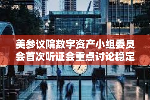 美参议院数字资产小组委员会首次听证会重点讨论稳定币监管及数字资产立法框架