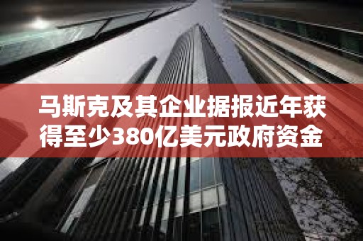 马斯克及其企业据报近年获得至少380亿美元政府资金支持