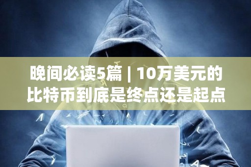 晚间必读5篇 | 10万美元的比特币到底是终点还是起点？