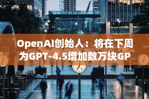 OpenAI创始人：将在下周为GPT-4.5增加数万块GPU